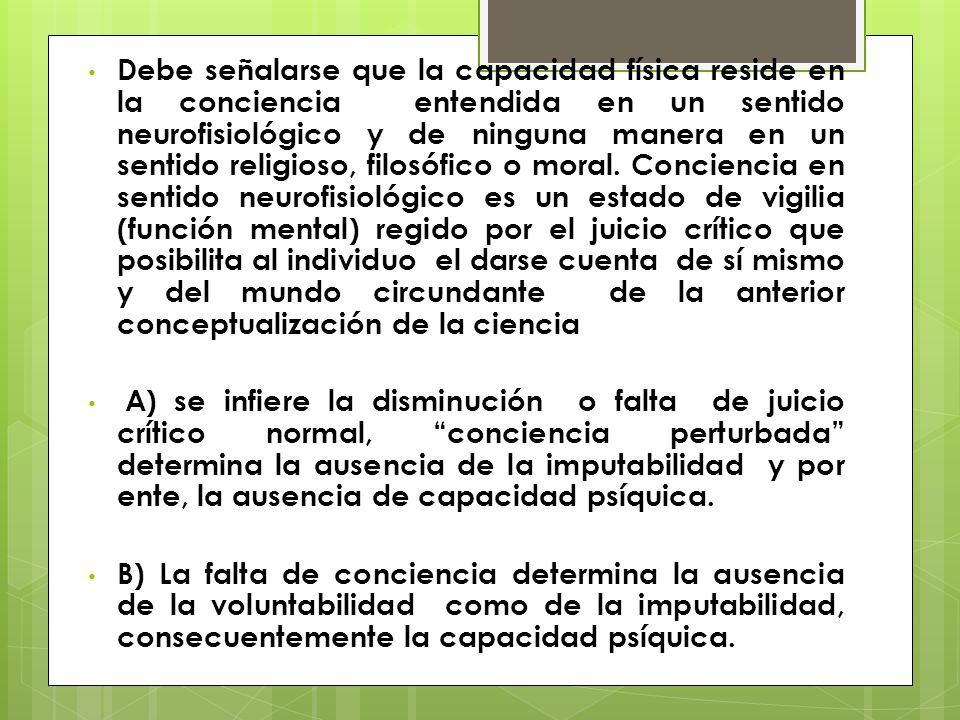 Debe señalarse que la capacidad física reside en la conciencia entendida en un sentido neurofisiológico y de ninguna manera en un sentido religioso, filosófico o moral. Conciencia en sentido neurofisiológico es un estado de vigilia (función mental) regido por el juicio crítico que posibilita al individuo el darse cuenta de sí mismo y del mundo circundante de la anterior conceptualización de la ciencia