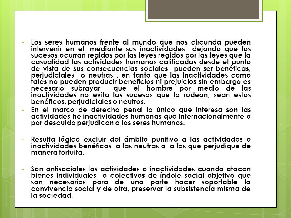 Los seres humanos frente al mundo que nos circunda pueden intervenir en el, mediante sus inactividades dejando que los sucesos ocurran regidos por las leyes regidos por las leyes que la casualidad las actividades humanas calificadas desde el punto de vista de sus consecuencias sociales pueden ser benéficas, perjudiciales o neutras , en tanto que las inactividades como tales no pueden producir beneficios ni prejuicios sin embargo es necesario subrayar que el hombre por medio de las inactividades no evita los sucesos que lo rodean, sean estos benéficos, perjudiciales o neutros.