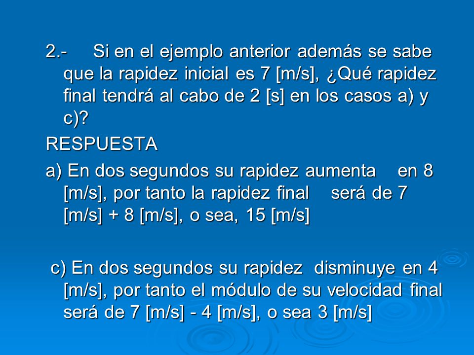 2.- Si en el ejemplo anterior además se sabe que la rapidez inicial es 7 [m/s], ¿Qué rapidez final tendrá al cabo de 2 [s] en los casos a) y c)