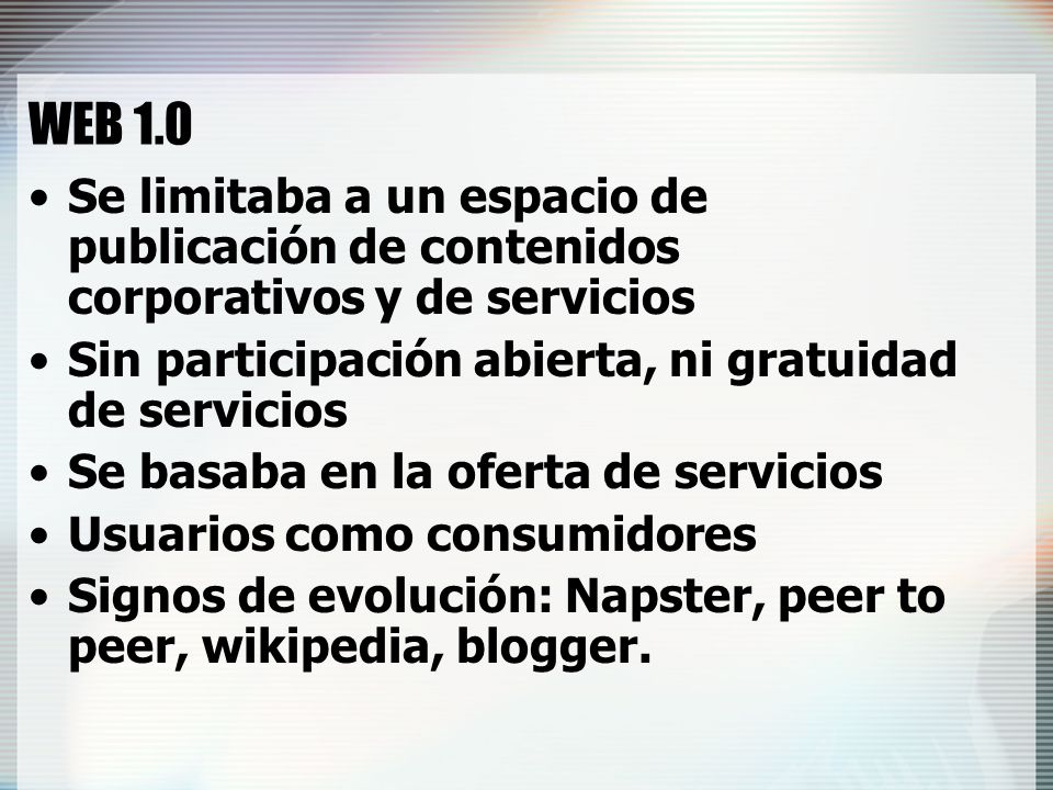 WEB 1.0 Se limitaba a un espacio de publicación de contenidos corporativos y de servicios. Sin participación abierta, ni gratuidad de servicios.