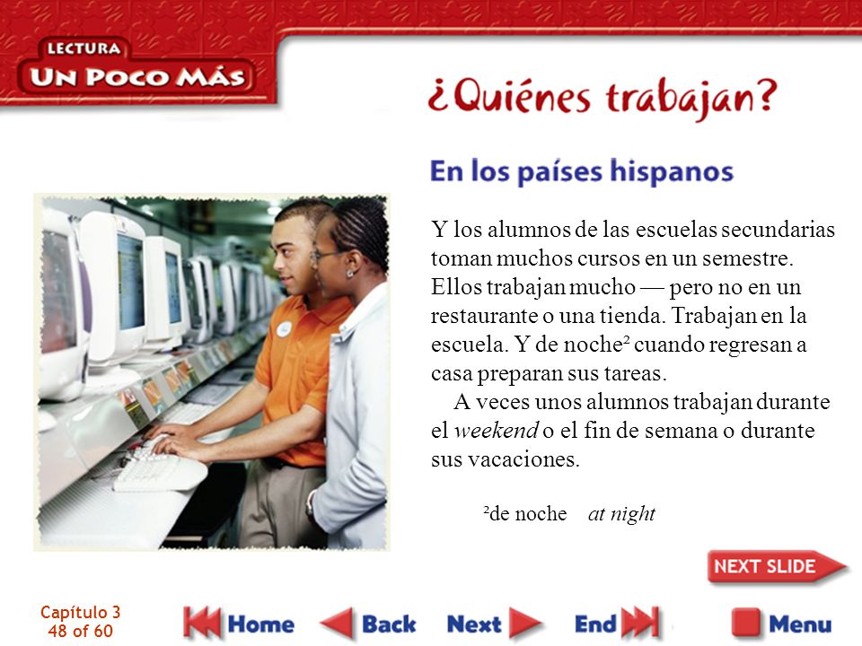 Y los alumnos de las escuelas secundarias toman muchos cursos en un semestre. Ellos trabajan mucho — pero no en un restaurante o una tienda. Trabajan en la escuela. Y de noche² cuando regresan a casa preparan sus tareas.