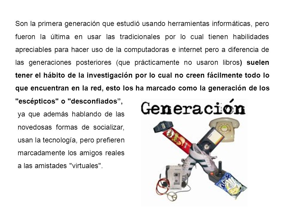 Son la primera generación que estudió usando herramientas informáticas, pero fueron la última en usar las tradicionales por lo cual tienen habilidades apreciables para hacer uso de la computadoras e internet pero a diferencia de las generaciones posteriores (que prácticamente no usaron libros) suelen tener el hábito de la investigación por lo cual no creen fácilmente todo lo que encuentran en la red, esto los ha marcado como la generación de los escépticos o desconfiados ,