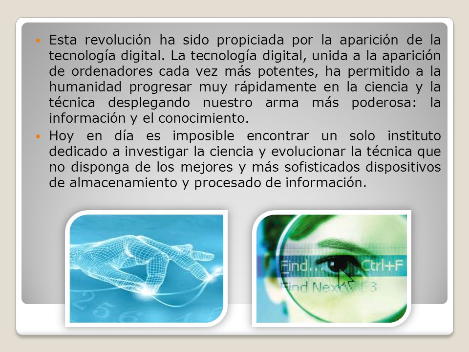 Esta revolución ha sido propiciada por la aparición de la tecnología digital. La tecnología digital, unida a la aparición de ordenadores cada vez más potentes, ha permitido a la humanidad progresar muy rápidamente en la ciencia y la técnica desplegando nuestro arma más poderosa: la información y el conocimiento.