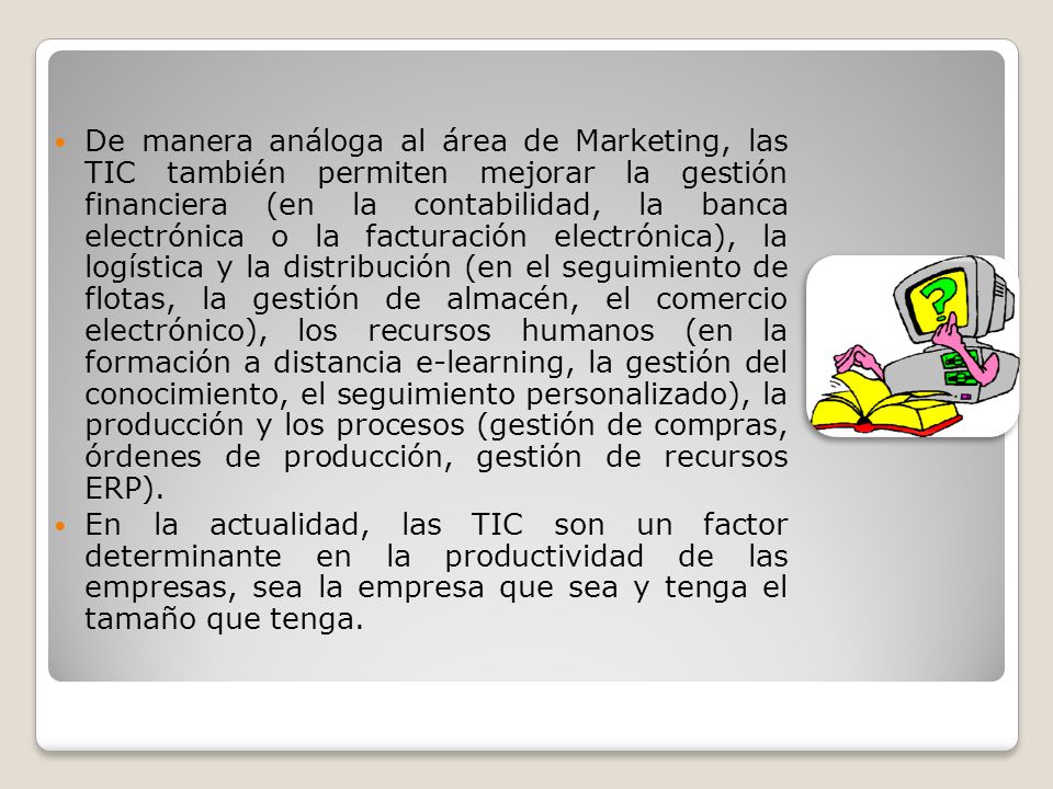 De manera análoga al área de Marketing, las TIC también permiten mejorar la gestión financiera (en la contabilidad, la banca electrónica o la facturación electrónica), la logística y la distribución (en el seguimiento de flotas, la gestión de almacén, el comercio electrónico), los recursos humanos (en la formación a distancia e-learning, la gestión del conocimiento, el seguimiento personalizado), la producción y los procesos (gestión de compras, órdenes de producción, gestión de recursos ERP).