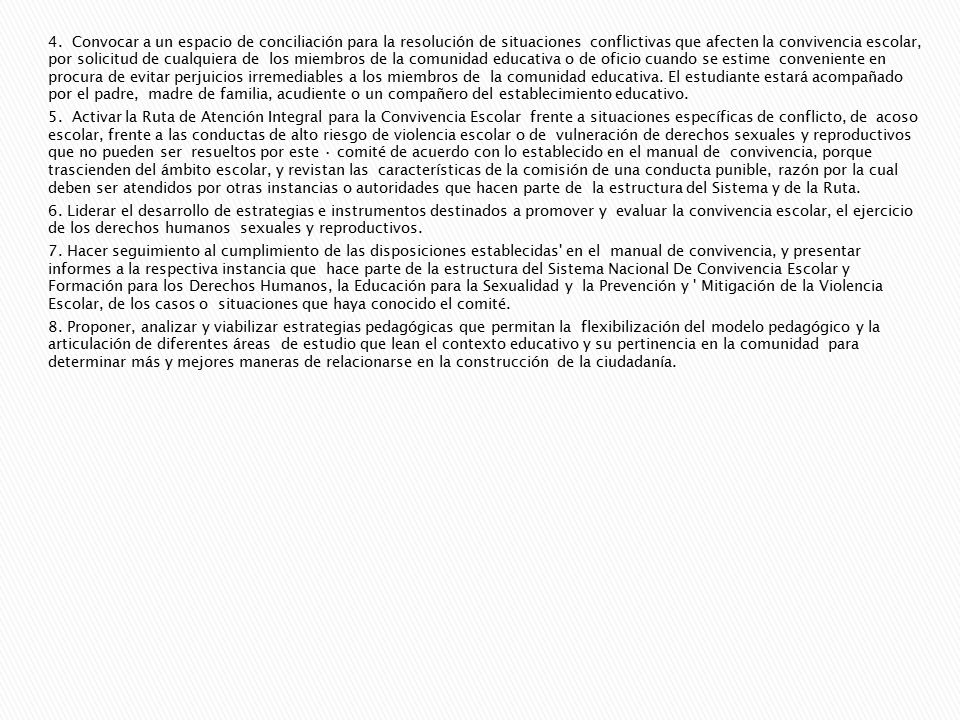 4. Convocar a un espacio de conciliación para la resolución de situaciones conflictivas que afecten la convivencia escolar, por solicitud de cualquiera de los miembros de la comunidad educativa o de oficio cuando se estime conveniente en procura de evitar perjuicios irremediables a los miembros de la comunidad educativa. El estudiante estará acompañado por el padre, madre de familia, acudiente o un compañero del establecimiento educativo.