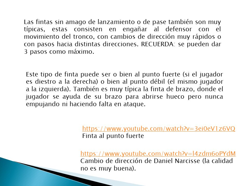 Las fintas sin amago de lanzamiento o de pase también son muy típicas, estas consisten en engañar al defensor con el movimiento del tronco, con cambios de dirección muy rápidos o con pasos hacia distintas direcciones. RECUERDA: se pueden dar 3 pasos como máximo.