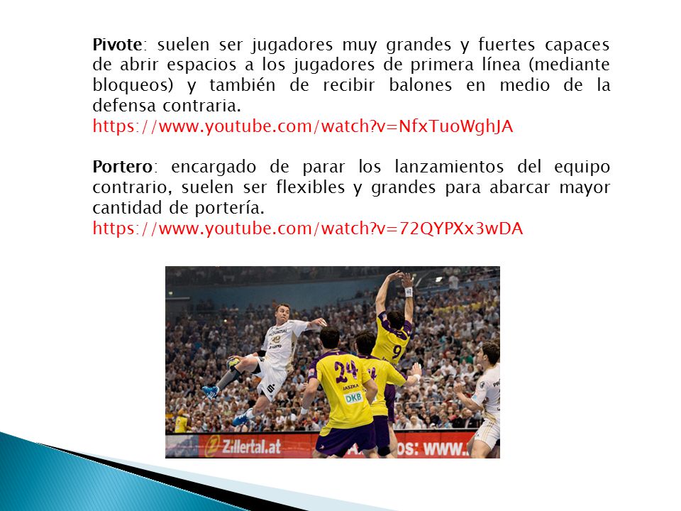 Pivote: suelen ser jugadores muy grandes y fuertes capaces de abrir espacios a los jugadores de primera línea (mediante bloqueos) y también de recibir balones en medio de la defensa contraria.