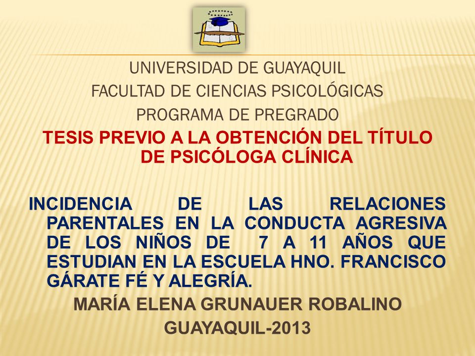 UNIVERSIDAD DE GUAYAQUIL FACULTAD DE CIENCIAS PSICOLÓGICAS PROGRAMA DE PREGRADO TESIS PREVIO A LA OBTENCIÓN DEL TÍTULO DE PSICÓLOGA CLÍNICA INCIDENCIA DE LAS RELACIONES PARENTALES EN LA CONDUCTA AGRESIVA DE LOS NIÑOS DE 7 A 11 AÑOS QUE ESTUDIAN EN LA ESCUELA HNO.