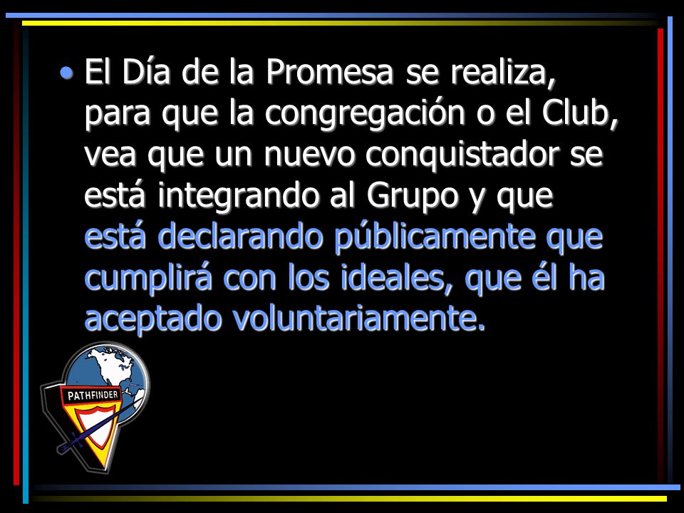 El Día de la Promesa se realiza, para que la congregación o el Club, vea que un nuevo conquistador se está integrando al Grupo y que está declarando públicamente que cumplirá con los ideales, que él ha aceptado voluntariamente.