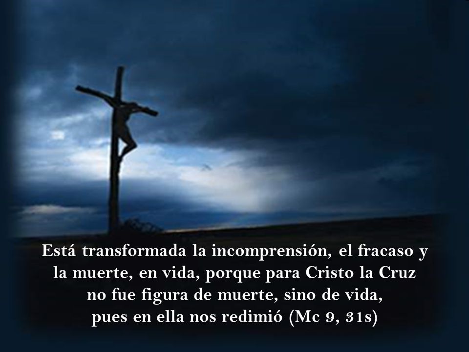 Está transformada la incomprensión, el fracaso y la muerte, en vida, porque para Cristo la Cruz no fue figura de muerte, sino de vida, pues en ella nos redimió (Mc 9, 31s)