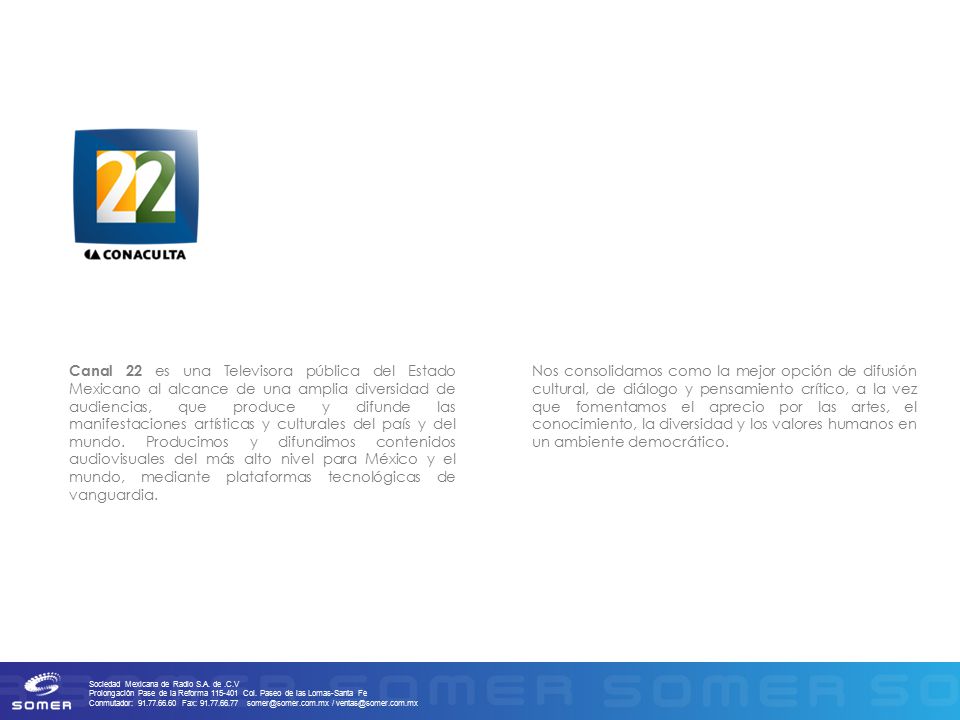 Canal 22 es una Televisora pública del Estado Mexicano al alcance de una amplia diversidad de audiencias, que produce y difunde las manifestaciones artísticas y culturales del país y del mundo. Producimos y difundimos contenidos audiovisuales del más alto nivel para México y el mundo, mediante plataformas tecnológicas de vanguardia.