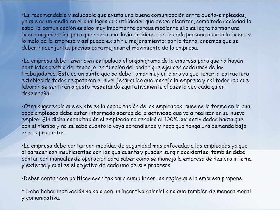Es recomendable y saludable que exista una buena comunicación entre dueño-empleados, ya que es un medio en el cual logra sus utilidades que desea alcanzar, como toda sociedad lo sabe, la comunicación es algo muy importante porque mediante ella se logra formar una buena organización para que nazca una lluvia de ideas donde cada persona aporta lo bueno y lo malo de la empresa y así pueda existir u mejoramiento; por lo tanto, creemos que se deben hacer juntas previas para mejorar el movimiento de la empresa.