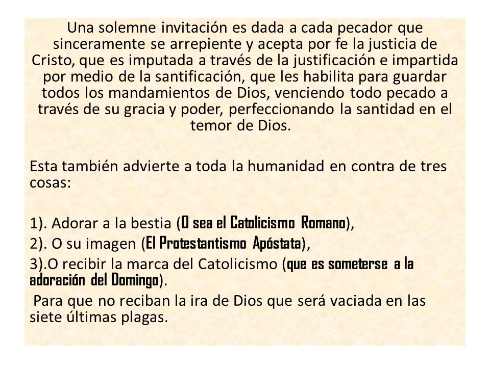 Una solemne invitación es dada a cada pecador que sinceramente se arrepiente y acepta por fe la justicia de Cristo, que es imputada a través de la justificación e impartida por medio de la santificación, que les habilita para guardar todos los mandamientos de Dios, venciendo todo pecado a través de su gracia y poder, perfeccionando la santidad en el temor de Dios.