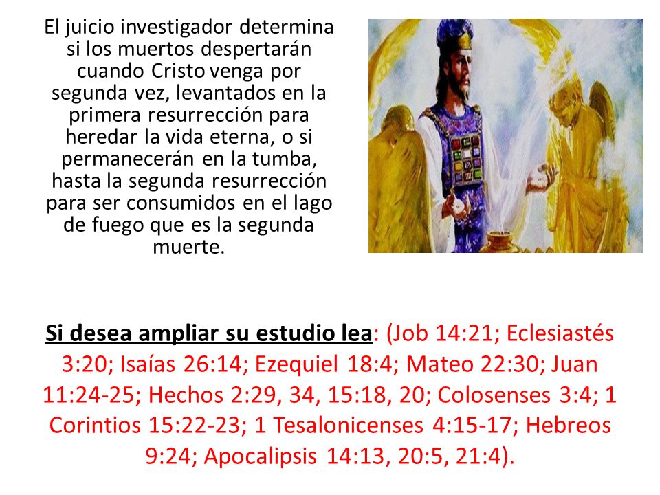 El juicio investigador determina si los muertos despertarán cuando Cristo venga por segunda vez, levantados en la primera resurrección para heredar la vida eterna, o si permanecerán en la tumba, hasta la segunda resurrección para ser consumidos en el lago de fuego que es la segunda muerte.