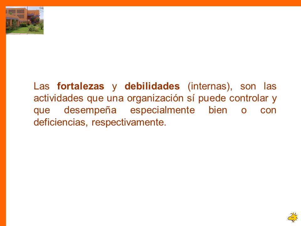 Las fortalezas y debilidades (internas), son las actividades que una organización sí puede controlar y que desempeña especialmente bien o con deficiencias, respectivamente.