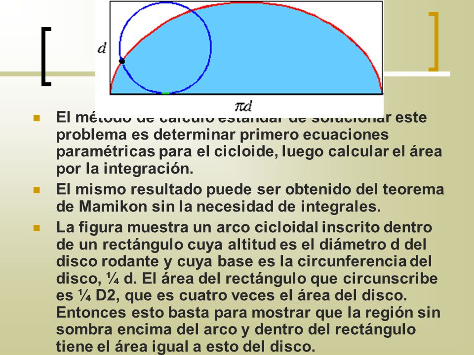 El método de cálculo estándar de solucionar este problema es determinar primero ecuaciones paramétricas para el cicloide, luego calcular el área por la integración.