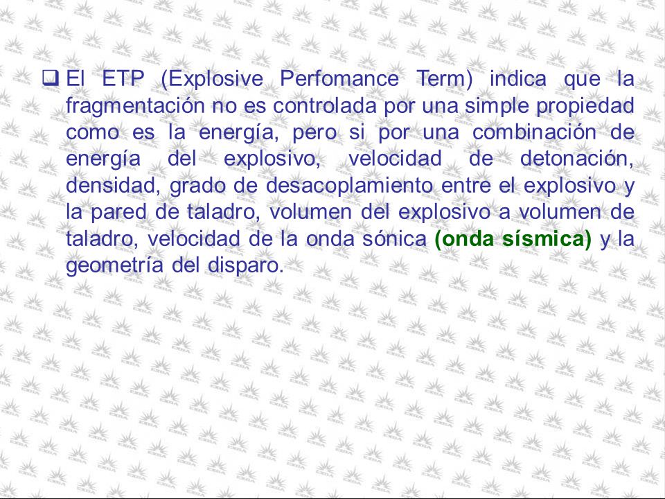 El ETP (Explosive Perfomance Term) indica que la fragmentación no es controlada por una simple propiedad como es la energía, pero si por una combinación de energía del explosivo, velocidad de detonación, densidad, grado de desacoplamiento entre el explosivo y la pared de taladro, volumen del explosivo a volumen de taladro, velocidad de la onda sónica (onda sísmica) y la geometría del disparo.