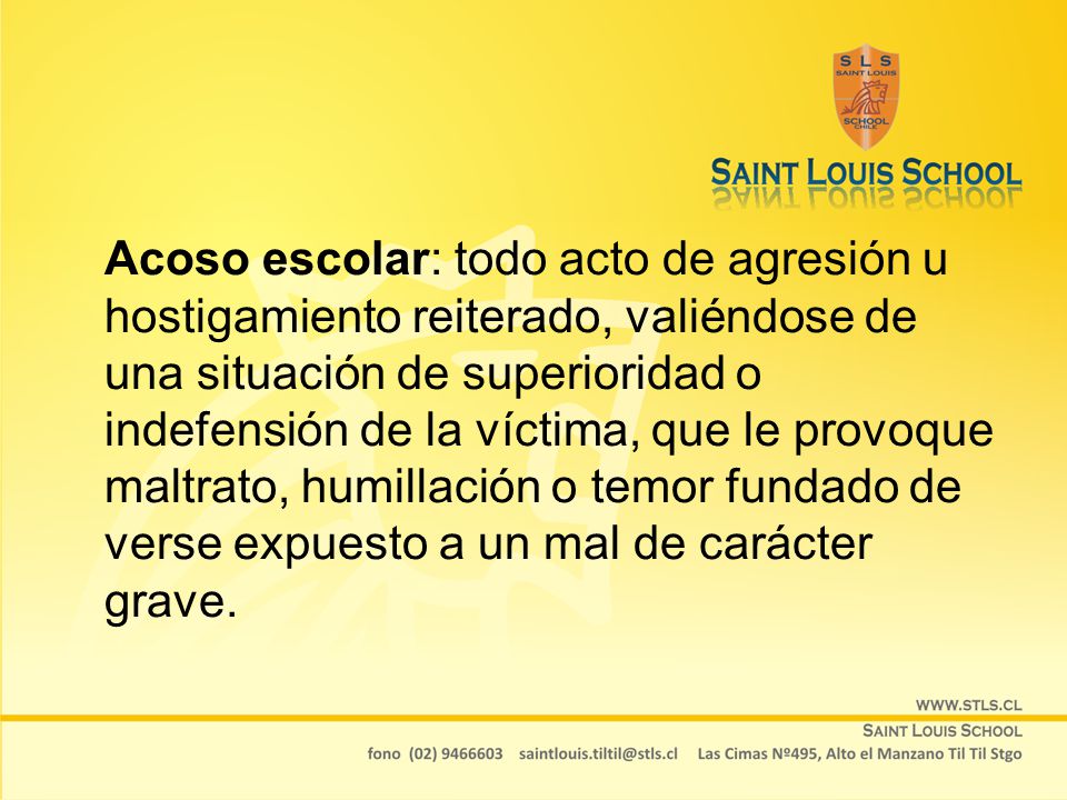 Acoso escolar: todo acto de agresión u hostigamiento reiterado, valiéndose de una situación de superioridad o indefensión de la víctima, que le provoque maltrato, humillación o temor fundado de verse expuesto a un mal de carácter grave.