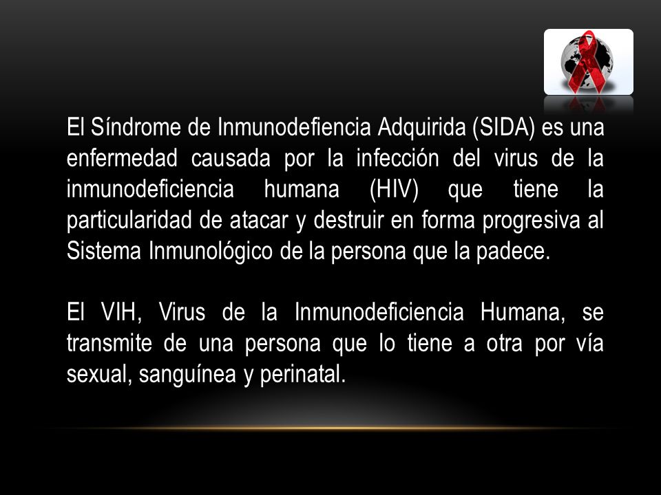 El Síndrome de Inmunodefiencia Adquirida (SIDA) es una enfermedad causada por la infección del virus de la inmunodeficiencia humana (HIV) que tiene la particularidad de atacar y destruir en forma progresiva al Sistema Inmunológico de la persona que la padece.