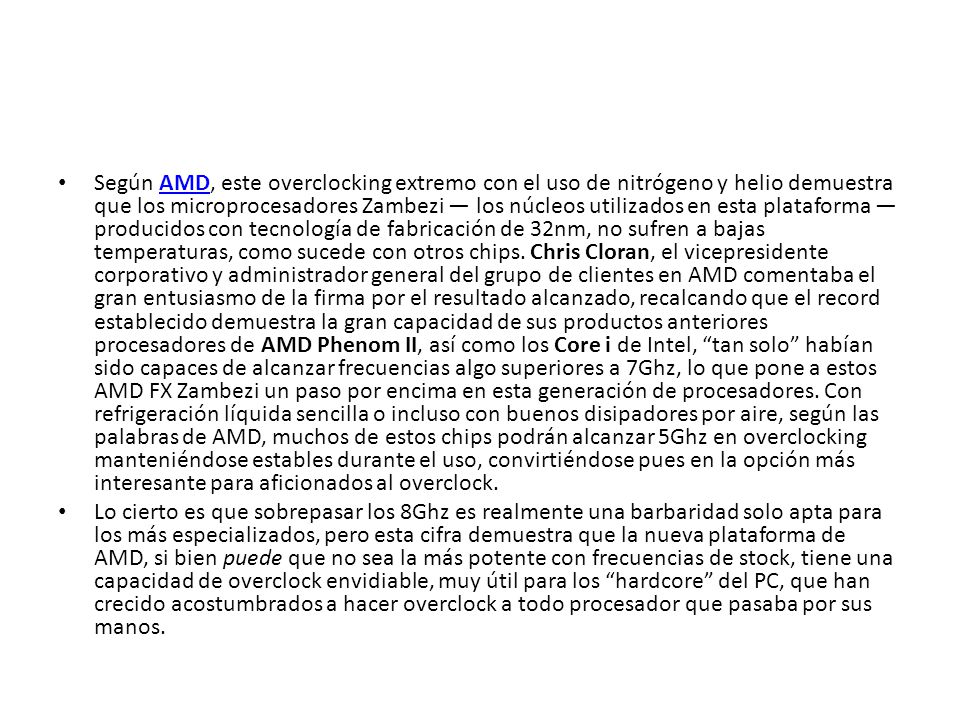 Según AMD, este overclocking extremo con el uso de nitrógeno y helio demuestra que los microprocesadores Zambezi — los núcleos utilizados en esta plataforma — producidos con tecnología de fabricación de 32nm, no sufren a bajas temperaturas, como sucede con otros chips. Chris Cloran, el vicepresidente corporativo y administrador general del grupo de clientes en AMD comentaba el gran entusiasmo de la firma por el resultado alcanzado, recalcando que el record establecido demuestra la gran capacidad de sus productos anteriores procesadores de AMD Phenom II, así como los Core i de Intel, tan solo habían sido capaces de alcanzar frecuencias algo superiores a 7Ghz, lo que pone a estos AMD FX Zambezi un paso por encima en esta generación de procesadores. Con refrigeración líquida sencilla o incluso con buenos disipadores por aire, según las palabras de AMD, muchos de estos chips podrán alcanzar 5Ghz en overclocking manteniéndose estables durante el uso, convirtiéndose pues en la opción más interesante para aficionados al overclock.