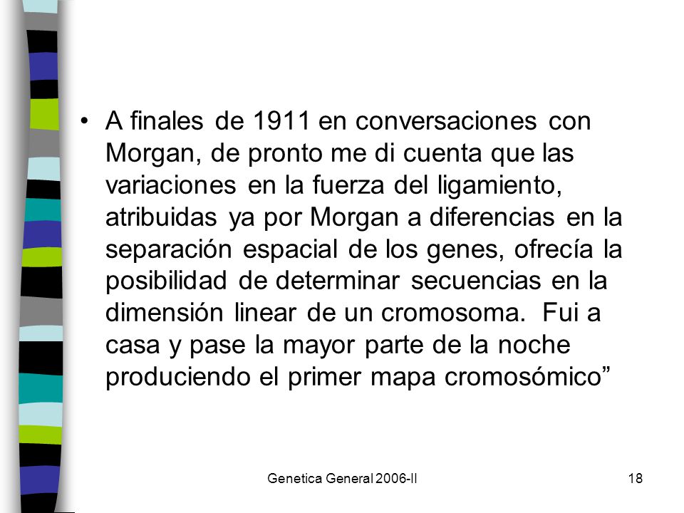 A finales de 1911 en conversaciones con Morgan, de pronto me di cuenta que las variaciones en la fuerza del ligamiento, atribuidas ya por Morgan a diferencias en la separación espacial de los genes, ofrecía la posibilidad de determinar secuencias en la dimensión linear de un cromosoma. Fui a casa y pase la mayor parte de la noche produciendo el primer mapa cromosómico