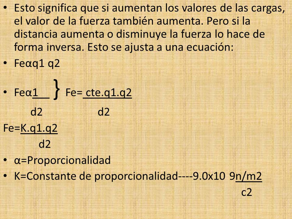 Esto significa que si aumentan los valores de las cargas, el valor de la fuerza también aumenta. Pero si la distancia aumenta o disminuye la fuerza lo hace de forma inversa. Esto se ajusta a una ecuación:
