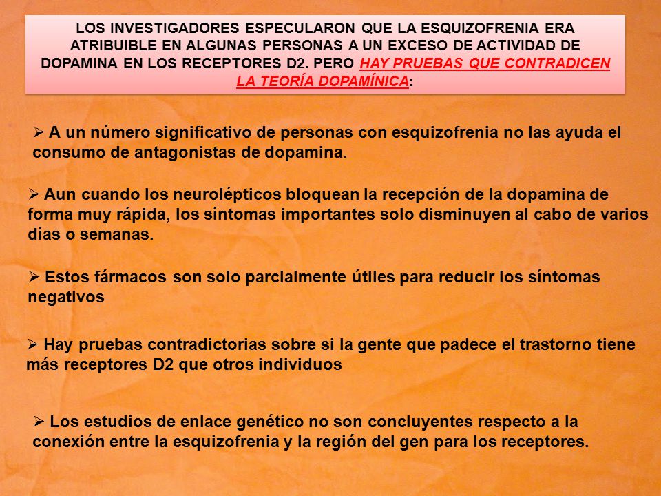 LOS INVESTIGADORES ESPECULARON QUE LA ESQUIZOFRENIA ERA ATRIBUIBLE EN ALGUNAS PERSONAS A UN EXCESO DE ACTIVIDAD DE DOPAMINA EN LOS RECEPTORES D2. PERO HAY PRUEBAS QUE CONTRADICEN LA TEORÍA DOPAMÍNICA: