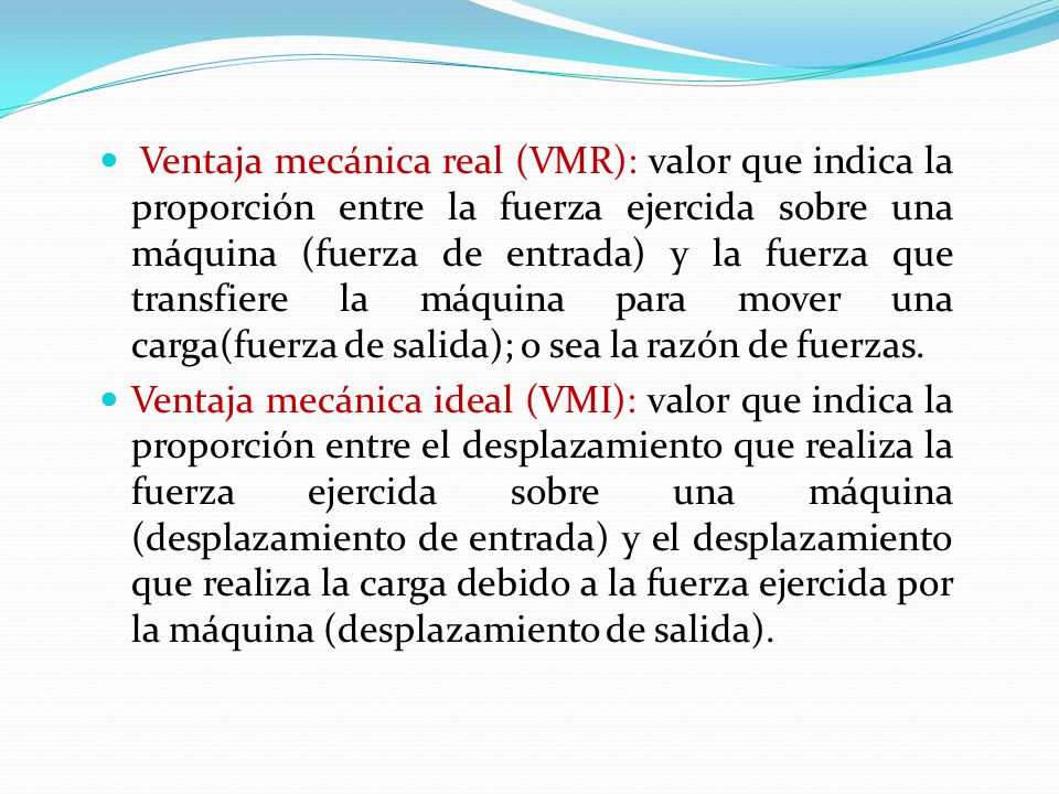Ventaja mecánica real (VMR): valor que indica la proporción entre la fuerza ejercida sobre una máquina (fuerza de entrada) y la fuerza que transfiere la máquina para mover una carga(fuerza de salida); o sea la razón de fuerzas.