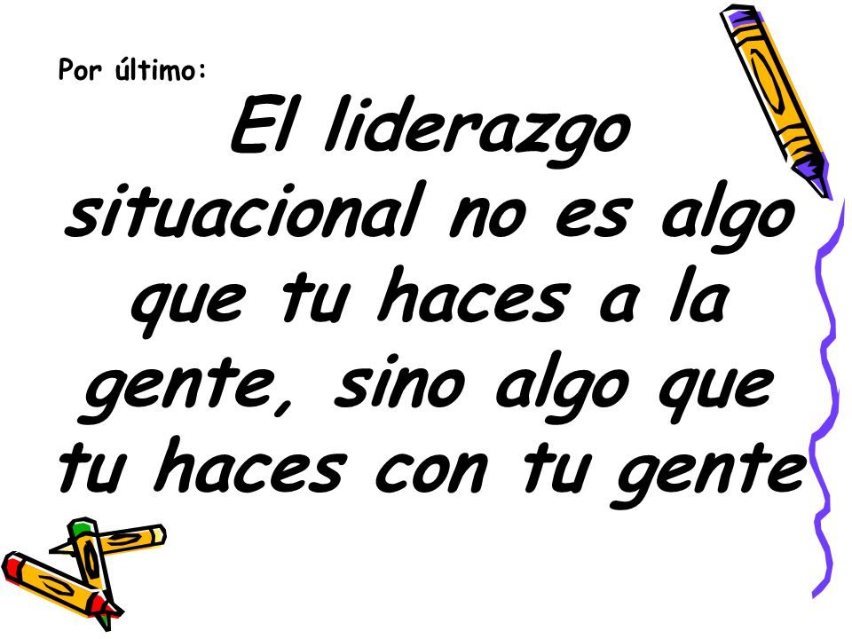 Por último: El liderazgo situacional no es algo que tu haces a la gente, sino algo que tu haces con tu gente.