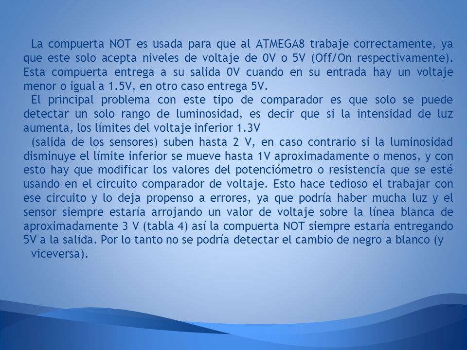 La compuerta NOT es usada para que al ATMEGA8 trabaje correctamente, ya que este solo acepta niveles de voltaje de 0V o 5V (Off/On respectivamente). Esta compuerta entrega a su salida 0V cuando en su entrada hay un voltaje menor o igual a 1.5V, en otro caso entrega 5V.
