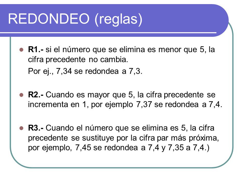 REDONDEO (reglas) R1.- si el número que se elimina es menor que 5, la cifra precedente no cambia. Por ej., 7,34 se redondea a 7,3.