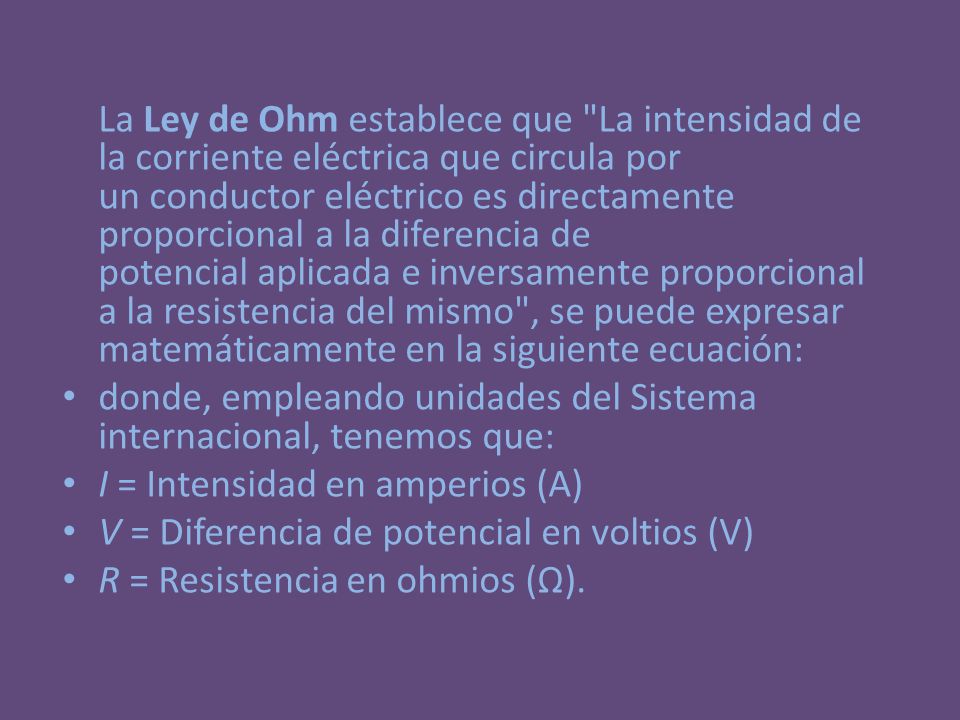 La Ley de Ohm establece que La intensidad de la corriente eléctrica que circula por un conductor eléctrico es directamente proporcional a la diferencia de potencial aplicada e inversamente proporcional a la resistencia del mismo , se puede expresar matemáticamente en la siguiente ecuación:
