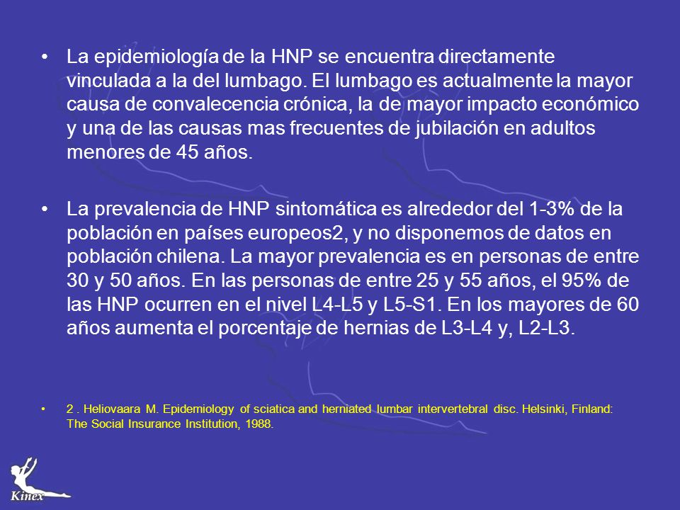 La epidemiología de la HNP se encuentra directamente vinculada a la del lumbago. El lumbago es actualmente la mayor causa de convalecencia crónica, la de mayor impacto económico y una de las causas mas frecuentes de jubilación en adultos menores de 45 años.