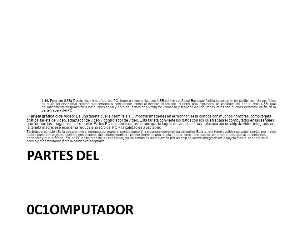 1.10. Puertos USB: Desde hace tres años, los PC, traen un puerto llamado USB (Universal Serial Bus) que facilita la conexión de periféricos. Un periférico es cualquier dispositivo externo que conecte al computador, como el monitor, el teclado, el ratón, una impresora, un escáner, etc. Los puertos USB, que paulatinamente desplazarán a los puertos serial y paralelo, tienen dos ventajas: velocidad y facilidad de uso (todos estos son puertos externos; están en la parte trasera del PC