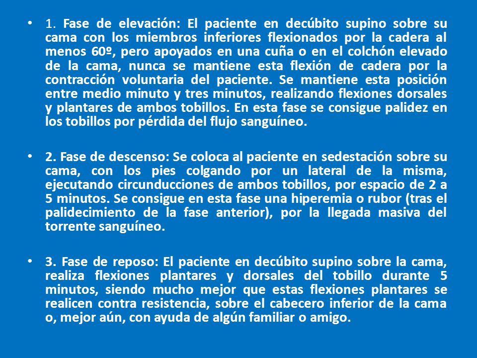 1. Fase de elevación: El paciente en decúbito supino sobre su cama con los miembros inferiores flexionados por la cadera al menos 60º, pero apoyados en una cuña o en el colchón elevado de la cama, nunca se mantiene esta flexión de cadera por la contracción voluntaria del paciente. Se mantiene esta posición entre medio minuto y tres minutos, realizando flexiones dorsales y plantares de ambos tobillos. En esta fase se consigue palidez en los tobillos por pérdida del flujo sanguíneo.