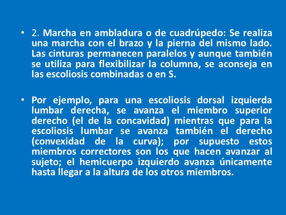 2. Marcha en ambladura o de cuadrúpedo: Se realiza una marcha con el brazo y la pierna del mismo lado. Las cinturas permanecen paralelos y aunque también se utiliza para flexibilizar la columna, se aconseja en las escoliosis combinadas o en S.