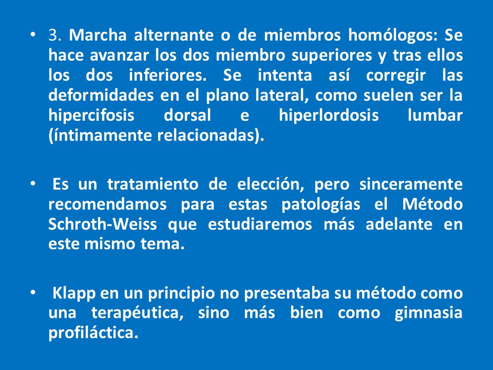 3. Marcha alternante o de miembros homólogos: Se hace avanzar los dos miembro superiores y tras ellos los dos inferiores. Se intenta así corregir las deformidades en el plano lateral, como suelen ser la hipercifosis dorsal e hiperlordosis lumbar (íntimamente relacionadas).