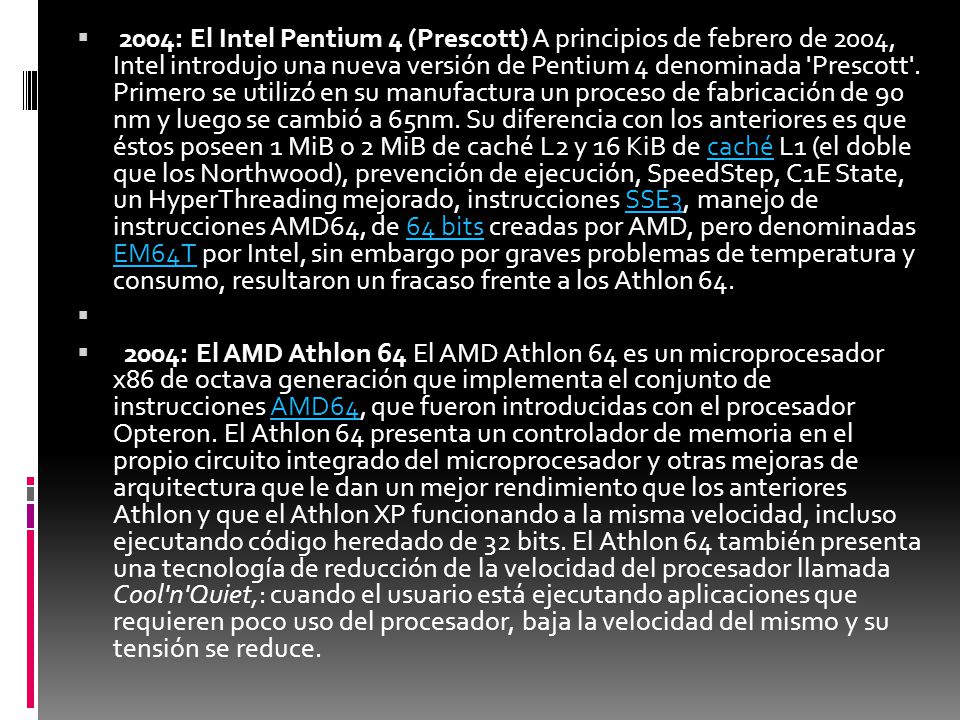 2004: El Intel Pentium 4 (Prescott) A principios de febrero de 2004, Intel introdujo una nueva versión de Pentium 4 denominada Prescott . Primero se utilizó en su manufactura un proceso de fabricación de 90 nm y luego se cambió a 65nm. Su diferencia con los anteriores es que éstos poseen 1 MiB o 2 MiB de caché L2 y 16 KiB de caché L1 (el doble que los Northwood), prevención de ejecución, SpeedStep, C1E State, un HyperThreading mejorado, instrucciones SSE3, manejo de instrucciones AMD64, de 64 bits creadas por AMD, pero denominadas EM64T por Intel, sin embargo por graves problemas de temperatura y consumo, resultaron un fracaso frente a los Athlon 64.