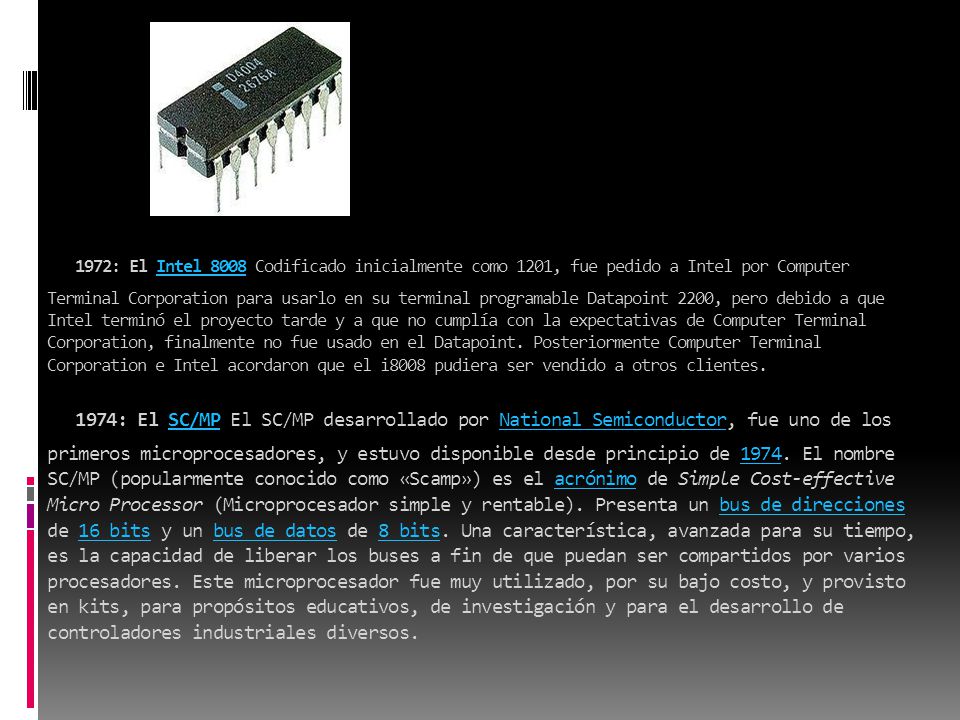 1972: El Intel 8008 Codificado inicialmente como 1201, fue pedido a Intel por Computer Terminal Corporation para usarlo en su terminal programable Datapoint 2200, pero debido a que Intel terminó el proyecto tarde y a que no cumplía con la expectativas de Computer Terminal Corporation, finalmente no fue usado en el Datapoint.