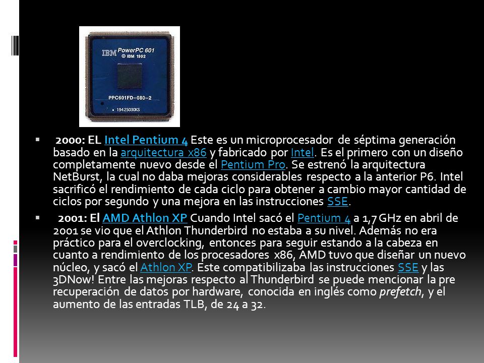 2000: EL Intel Pentium 4 Este es un microprocesador de séptima generación basado en la arquitectura x86 y fabricado por Intel. Es el primero con un diseño completamente nuevo desde el Pentium Pro. Se estrenó la arquitectura NetBurst, la cual no daba mejoras considerables respecto a la anterior P6. Intel sacrificó el rendimiento de cada ciclo para obtener a cambio mayor cantidad de ciclos por segundo y una mejora en las instrucciones SSE.