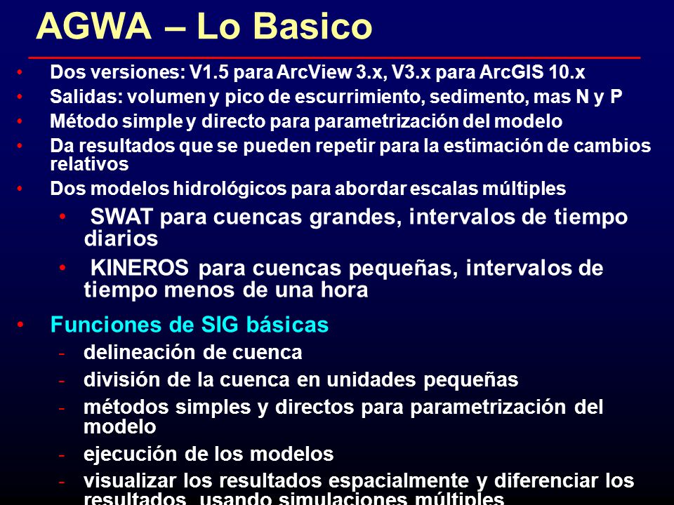 AGWA – Lo Basico Dos versiones: V1.5 para ArcView 3.x, V3.x para ArcGIS 10.x. Salidas: volumen y pico de escurrimiento, sedimento, mas N y P.