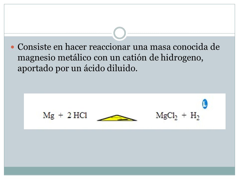 Consiste en hacer reaccionar una masa conocida de magnesio metálico con un catión de hidrogeno, aportado por un ácido diluido.