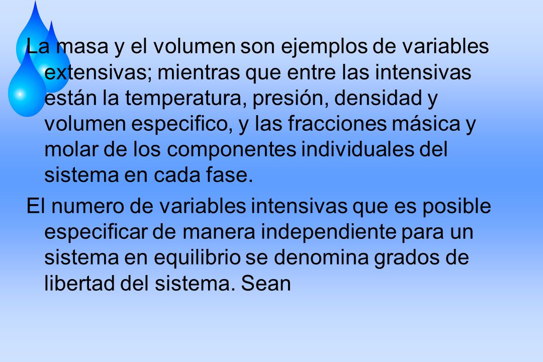 La masa y el volumen son ejemplos de variables extensivas; mientras que entre las intensivas están la temperatura, presión, densidad y volumen especifico, y las fracciones másica y molar de los componentes individuales del sistema en cada fase.