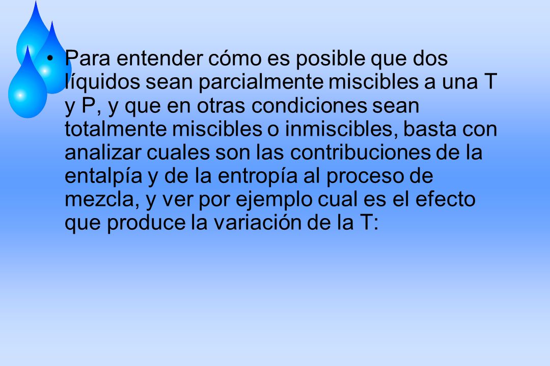 Para entender cómo es posible que dos líquidos sean parcialmente miscibles a una T y P, y que en otras condiciones sean totalmente miscibles o inmiscibles, basta con analizar cuales son las contribuciones de la entalpía y de la entropía al proceso de mezcla, y ver por ejemplo cual es el efecto que produce la variación de la T: