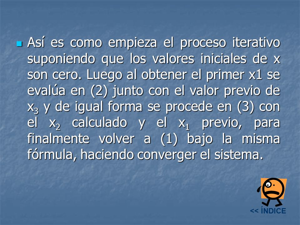 Así es como empieza el proceso iterativo suponiendo que los valores iniciales de x son cero. Luego al obtener el primer x1 se evalúa en (2) junto con el valor previo de x3 y de igual forma se procede en (3) con el x2 calculado y el x1 previo, para finalmente volver a (1) bajo la misma fórmula, haciendo converger el sistema.