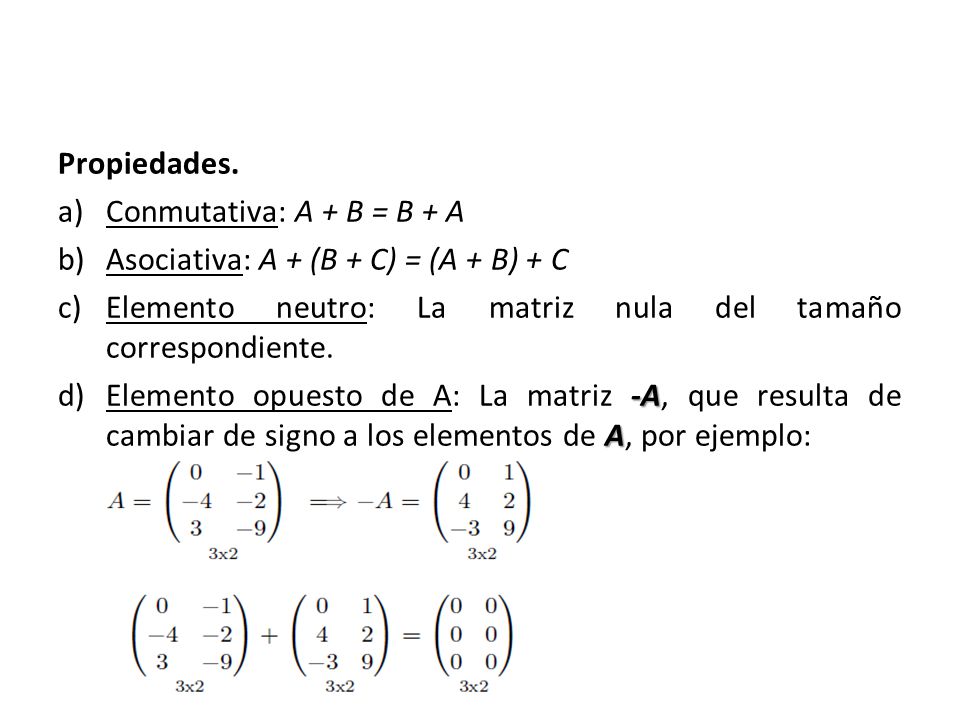 Propiedades. Conmutativa: A + B = B + A. Asociativa: A + (B + C) = (A + B) + C. Elemento neutro: La matriz nula del tamaño correspondiente.