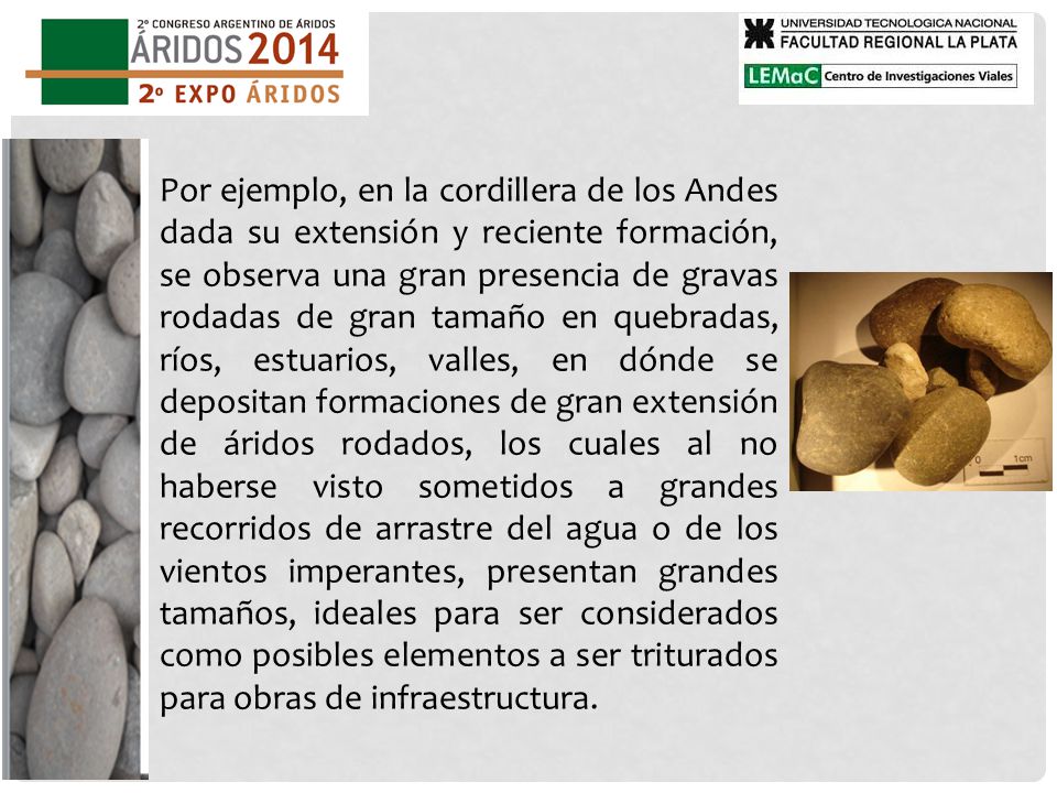 Por ejemplo, en la cordillera de los Andes dada su extensión y reciente formación, se observa una gran presencia de gravas rodadas de gran tamaño en quebradas, ríos, estuarios, valles, en dónde se depositan formaciones de gran extensión de áridos rodados, los cuales al no haberse visto sometidos a grandes recorridos de arrastre del agua o de los vientos imperantes, presentan grandes tamaños, ideales para ser considerados como posibles elementos a ser triturados para obras de infraestructura.