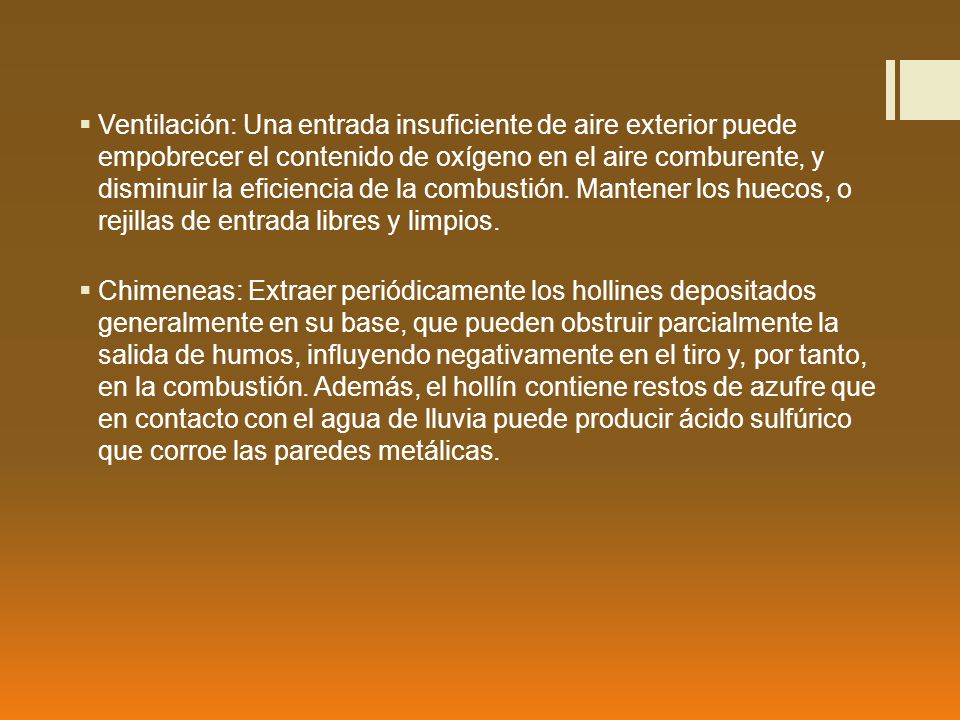 Ventilación: Una entrada insuficiente de aire exterior puede empobrecer el contenido de oxígeno en el aire comburente, y disminuir la eficiencia de la combustión. Mantener los huecos, o rejillas de entrada libres y limpios.