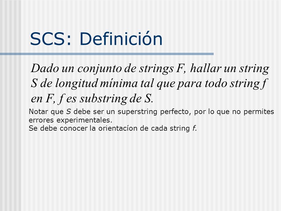 SCS: Definición Dado un conjunto de strings F, hallar un string S de longitud mínima tal que para todo string f en F, f es substring de S.