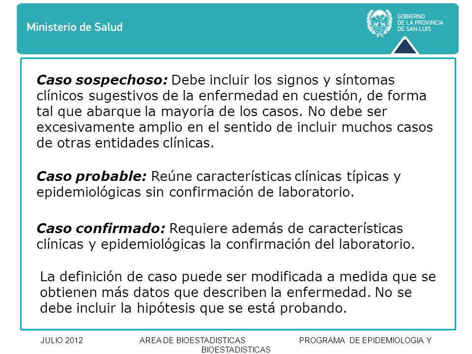 Caso sospechoso: Debe incluir los signos y síntomas clínicos sugestivos de la enfermedad en cuestión, de forma tal que abarque la mayoría de los casos. No debe ser excesivamente amplio en el sentido de incluir muchos casos de otras entidades clínicas.